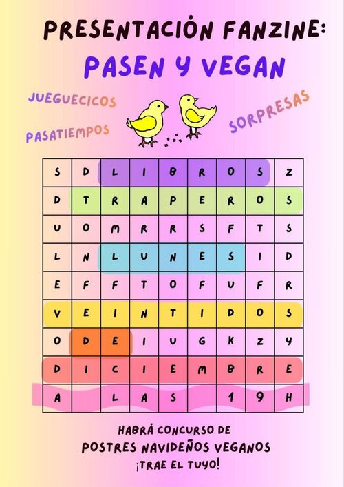 PRESENTACIÓN FANZINE: PASEN Y VEGAN. 

JUEGUECICOS
PASATIEMPOS
SORPRESAS

SE VE EN UN CRUCRIGRAMA COLOREADO:
LIBROS
LUNES VEINTIDOS DE DICIEMRE
A LAS 19H

HABRÁ CONCURSO DE POSTRES NAVIDEÑOS VEGANOS
¡TRAE EL TUYO!
